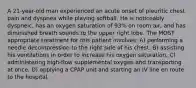 A 21-year-old man experienced an acute onset of pleuritic chest pain and dyspnea while playing softball. He is noticeably dyspneic, has an oxygen saturation of 93% on room air, and has diminished breath sounds to the upper right lobe. The MOST appropriate treatment for this patient involves: A) performing a needle decompression to the right side of his chest. B) assisting his ventilations in order to increase his oxygen saturation. C) administering high-flow supplemental oxygen and transporting at once. D) applying a CPAP unit and starting an IV line en route to the hospital.