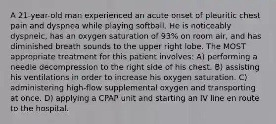 A 21-year-old man experienced an acute onset of pleuritic chest pain and dyspnea while playing softball. He is noticeably dyspneic, has an oxygen saturation of 93% on room air, and has diminished breath sounds to the upper right lobe. The MOST appropriate treatment for this patient involves: A) performing a needle decompression to the right side of his chest. B) assisting his ventilations in order to increase his oxygen saturation. C) administering high-flow supplemental oxygen and transporting at once. D) applying a CPAP unit and starting an IV line en route to the hospital.