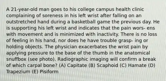 A 21-year-old man goes to his college campus health clinic complaining of soreness in his left wrist after falling on an outstretched hand during a basketball game the previous day. He is supporting his left wrist and indicates that the pain wors- ens with movement and is minimized with inactivity. There is no loss of feeling in his hand, nor does he have trouble grasp- ing or holding objects. The physician exacerbates the wrist pain by applying pressure to the base of the thumb in the anatomical snuffbox (see photo). Radiographic imaging will confirm a break of which carpal bone? (A) Capitate (B) Scaphoid (C) Hamate (D) Trapezium (E) Pisiform