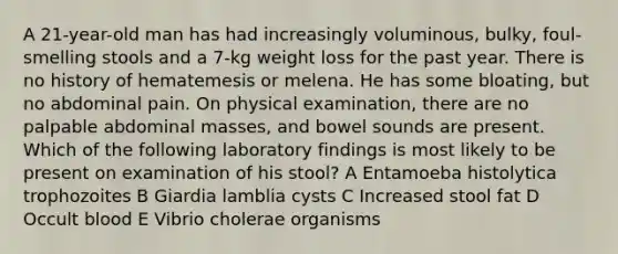 A 21-year-old man has had increasingly voluminous, bulky, foul-smelling stools and a 7-kg weight loss for the past year. There is no history of hematemesis or melena. He has some bloating, but no abdominal pain. On physical examination, there are no palpable abdominal masses, and bowel sounds are present. Which of the following laboratory findings is most likely to be present on examination of his stool? A Entamoeba histolytica trophozoites B Giardia lamblia cysts C Increased stool fat D Occult blood E Vibrio cholerae organisms