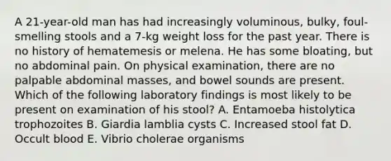 A 21-year-old man has had increasingly voluminous, bulky, foul-smelling stools and a 7-kg weight loss for the past year. There is no history of hematemesis or melena. He has some bloating, but no abdominal pain. On physical examination, there are no palpable abdominal masses, and bowel sounds are present. Which of the following laboratory findings is most likely to be present on examination of his stool? A. Entamoeba histolytica trophozoites B. Giardia lamblia cysts C. Increased stool fat D. Occult blood E. Vibrio cholerae organisms