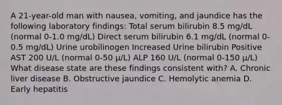 A 21-year-old man with nausea, vomiting, and jaundice has the following laboratory findings: Total serum bilirubin 8.5 mg/dL (normal 0-1.0 mg/dL) Direct serum bilirubin 6.1 mg/dL (normal 0-0.5 mg/dL) Urine urobilinogen Increased Urine bilirubin Positive AST 200 U/L (normal 0-50 μ/L) ALP 160 U/L (normal 0-150 μ/L) What disease state are these findings consistent with? A. Chronic liver disease B. Obstructive jaundice C. Hemolytic anemia D. Early hepatitis