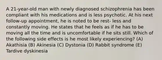 A 21-year-old man with newly diagnosed schizophrenia has been compliant with his medications and is less psychotic. At his next follow-up appointment, he is noted to be rest- less and constantly moving. He states that he feels as if he has to be moving all the time and is uncomfortable if he sits still. Which of the following side effects is he most likely experiencing? (A) Akathisia (B) Akinesia (C) Dystonia (D) Rabbit syndrome (E) Tardive dyskinesia