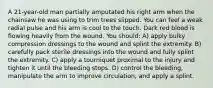 A 21-year-old man partially amputated his right arm when the chainsaw he was using to trim trees slipped. You can feel a weak radial pulse and his arm is cool to the touch. Dark red blood is flowing heavily from the wound. You should: A) apply bulky compression dressings to the wound and splint the extremity. B) carefully pack sterile dressings into the wound and fully splint the extremity. C) apply a tourniquet proximal to the injury and tighten it until the bleeding stops. D) control the bleeding, manipulate the arm to improve circulation, and apply a splint.