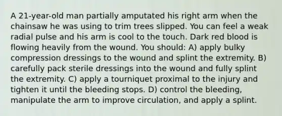 A 21-year-old man partially amputated his right arm when the chainsaw he was using to trim trees slipped. You can feel a weak radial pulse and his arm is cool to the touch. Dark red blood is flowing heavily from the wound. You should: A) apply bulky compression dressings to the wound and splint the extremity. B) carefully pack sterile dressings into the wound and fully splint the extremity. C) apply a tourniquet proximal to the injury and tighten it until the bleeding stops. D) control the bleeding, manipulate the arm to improve circulation, and apply a splint.