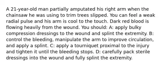 A 21-year-old man partially amputated his right arm when the chainsaw he was using to trim trees slipped. You can feel a weak radial pulse and his arm is cool to the touch. Dark red blood is flowing heavily from the wound. You should: A: apply bulky compression dressings to the wound and splint the extremity. B: control the bleeding, manipulate the arm to improve circulation, and apply a splint. C: apply a tourniquet proximal to the injury and tighten it until the bleeding stops. D: carefully pack sterile dressings into the wound and fully splint the extremity.