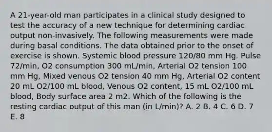 A 21-year-old man participates in a clinical study designed to test the accuracy of a new technique for determining cardiac output non-invasively. The following measurements were made during basal conditions. The data obtained prior to the onset of exercise is shown. Systemic blood pressure 120/80 mm Hg. Pulse 72/min, O2 consumption 300 mL/min, Arterial O2 tension 100 mm Hg, Mixed venous O2 tension 40 mm Hg, Arterial O2 content 20 mL O2/100 mL blood, Venous O2 content, 15 mL O2/100 mL blood, Body surface area 2 m2. Which of the following is the resting cardiac output of this man (in L/min)? A. 2 B. 4 C. 6 D. 7 E. 8