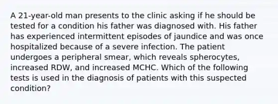 A 21-year-old man presents to the clinic asking if he should be tested for a condition his father was diagnosed with. His father has experienced intermittent episodes of jaundice and was once hospitalized because of a severe infection. The patient undergoes a peripheral smear, which reveals spherocytes, increased RDW, and increased MCHC. Which of the following tests is used in the diagnosis of patients with this suspected condition?