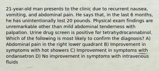 21-year-old man presents to the clinic due to recurrent nausea, vomiting, and abdominal pain. He says that, in the last 6 months, he has unintentionally lost 20 pounds. Physical exam findings are unremarkable other than mild abdominal tenderness with palpation. Urine drug screen is positive for tetrahydrocannabinol. Which of the following is most likely to confirm the diagnosis? A) Abdominal pain in the right lower quadrant B) Improvement in symptoms with hot showers C) Improvement in symptoms with ondansetron D) No improvement in symptoms with intravenous fluids