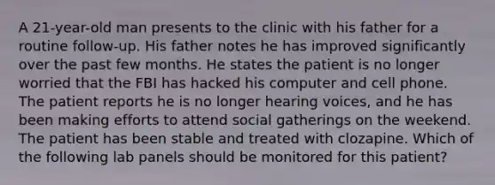 A 21-year-old man presents to the clinic with his father for a routine follow-up. His father notes he has improved significantly over the past few months. He states the patient is no longer worried that the FBI has hacked his computer and cell phone. The patient reports he is no longer hearing voices, and he has been making efforts to attend social gatherings on the weekend. The patient has been stable and treated with clozapine. Which of the following lab panels should be monitored for this patient?