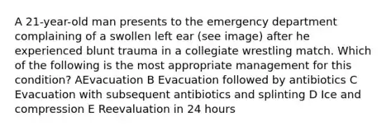 A 21-year-old man presents to the emergency department complaining of a swollen left ear (see image) after he experienced blunt trauma in a collegiate wrestling match. Which of the following is the most appropriate management for this condition? AEvacuation B Evacuation followed by antibiotics C Evacuation with subsequent antibiotics and splinting D Ice and compression E Reevaluation in 24 hours