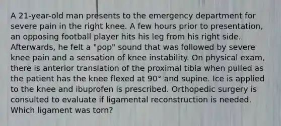 A 21-year-old man presents to the emergency department for severe pain in the right knee. A few hours prior to presentation, an opposing football player hits his leg from his right side. Afterwards, he felt a "pop" sound that was followed by severe knee pain and a sensation of knee instability. On physical exam, there is anterior translation of the proximal tibia when pulled as the patient has the knee flexed at 90° and supine. Ice is applied to the knee and ibuprofen is prescribed. Orthopedic surgery is consulted to evaluate if ligamental reconstruction is needed. Which ligament was torn?