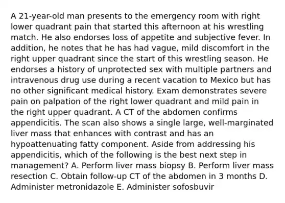 A 21-year-old man presents to the emergency room with right lower quadrant pain that started this afternoon at his wrestling match. He also endorses loss of appetite and subjective fever. In addition, he notes that he has had vague, mild discomfort in the right upper quadrant since the start of this wrestling season. He endorses a history of unprotected sex with multiple partners and intravenous drug use during a recent vacation to Mexico but has no other significant medical history. Exam demonstrates severe pain on palpation of the right lower quadrant and mild pain in the right upper quadrant. A CT of the abdomen confirms appendicitis. The scan also shows a single large, well-marginated liver mass that enhances with contrast and has an hypoattenuating fatty component. Aside from addressing his appendicitis, which of the following is the best next step in management? A. Perform liver mass biopsy B. Perform liver mass resection C. Obtain follow-up CT of the abdomen in 3 months D. Administer metronidazole E. Administer sofosbuvir