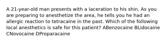 A 21-year-old man presents with a laceration to his shin. As you are preparing to anesthetize the area, he tells you he had an allergic reaction to tetracaine in the past. Which of the following local anesthetics is safe for this patient? ABenzocaine BLidocaine CNovocaine DProparacaine