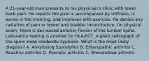 A 21-year-old man presents to his physician's clinic with lower back pain. He reports the pain is accompanied by stiffness, is worse in the morning, and improves with exercise. He denies any radiation of pain or bowel and bladder incontinence. On physical exam, there is decreased anterior flexion of the lumbar spine. Laboratory testing is positive for HLA-B27. A plain radiograph of the spine show moderate kyphosis. What is the most likely diagosis? A. Ankylosing Spondylitis B. Enteropathic arthritis C. Reactive arthritis D. Psoriatic arthritis C. Rheumatoid arthritis