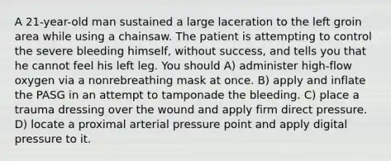 A 21-year-old man sustained a large laceration to the left groin area while using a chainsaw. The patient is attempting to control the severe bleeding himself, without success, and tells you that he cannot feel his left leg. You should A) administer high-flow oxygen via a nonrebreathing mask at once. B) apply and inflate the PASG in an attempt to tamponade the bleeding. C) place a trauma dressing over the wound and apply firm direct pressure. D) locate a proximal arterial pressure point and apply digital pressure to it.