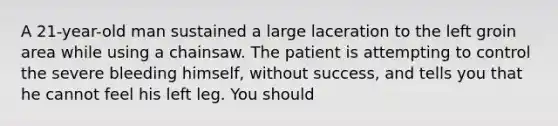 A 21-year-old man sustained a large laceration to the left groin area while using a chainsaw. The patient is attempting to control the severe bleeding himself, without success, and tells you that he cannot feel his left leg. You should