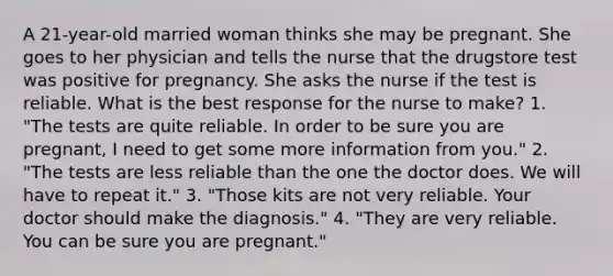 A 21-year-old married woman thinks she may be pregnant. She goes to her physician and tells the nurse that the drugstore test was positive for pregnancy. She asks the nurse if the test is reliable. What is the best response for the nurse to make? 1. "The tests are quite reliable. In order to be sure you are pregnant, I need to get some more information from you." 2. "The tests are less reliable than the one the doctor does. We will have to repeat it." 3. "Those kits are not very reliable. Your doctor should make the diagnosis." 4. "They are very reliable. You can be sure you are pregnant."