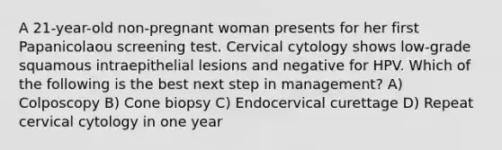 A 21-year-old non-pregnant woman presents for her first Papanicolaou screening test. Cervical cytology shows low-grade squamous intraepithelial lesions and negative for HPV. Which of the following is the best next step in management? A) Colposcopy B) Cone biopsy C) Endocervical curettage D) Repeat cervical cytology in one year