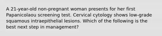 A 21-year-old non-pregnant woman presents for her first Papanicolaou screening test. Cervical cytology shows low-grade squamous intraepithelial lesions. Which of the following is the best next step in management?