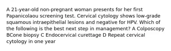 A 21-year-old non-pregnant woman presents for her first Papanicolaou screening test. Cervical cytology shows low-grade squamous intraepithelial lesions and negative for HPV. Which of the following is the best next step in management? A Colposcopy BCone biopsy C Endocervical curettage D Repeat cervical cytology in one year