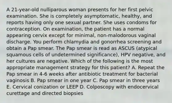 A 21-year-old nulliparous woman presents for her first pelvic examination. She is completely asymptomatic, healthy, and reports having only one sexual partner. She uses condoms for contraception. On examination, the patient has a normal appearing cervix except for minimal, non-malodorous vaginal discharge. You perform chlamydia and gonorrhea screening and obtain a Pap smear. The Pap smear is read as ASCUS (atypical squamous cells of undetermined significance), HPV negative, and her cultures are negative. Which of the following is the most appropriate management strategy for this patient? A. Repeat the Pap smear in 4-6 weeks after antibiotic treatment for bacterial vaginosis B. Pap smear in one year C. Pap smear in three years E. Cervical conization or LEEP D. Colposcopy with endocervical curettage and directed biopsies