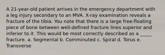 A 21-year-old patient arrives in the emergency department with a leg injury secondary to an MVA. X-ray examination reveals a fracture of the tibia. You note that there is a large free-floating piece of bone between well-defined fracture lines superior and inferior to it. This would be most correctly described as a _____ fracture. a. Segmental b. Comminuted c. Spiral d. Torus e. Transverse