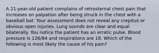 A 21-year-old patient complains of retrosternal chest pain that increases on palpation after being struck in the chest with a baseball bat. Your assessment does not reveal any crepitus or obvious open injuries. Lung sounds are clear and equal bilaterally. You notice the patient has an erratic pulse. Blood pressure is 126/84 and respirations are 18. Which of the following is most likely the cause of his pain?