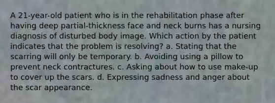 A 21-year-old patient who is in the rehabilitation phase after having deep partial-thickness face and neck burns has a nursing diagnosis of disturbed body image. Which action by the patient indicates that the problem is resolving? a. Stating that the scarring will only be temporary. b. Avoiding using a pillow to prevent neck contractures. c. Asking about how to use make-up to cover up the scars. d. Expressing sadness and anger about the scar appearance.