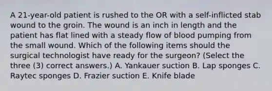 A 21-year-old patient is rushed to the OR with a self-inflicted stab wound to the groin. The wound is an inch in length and the patient has flat lined with a steady flow of blood pumping from the small wound. Which of the following items should the surgical technologist have ready for the surgeon? (Select the three (3) correct answers.) A. Yankauer suction B. Lap sponges C. Raytec sponges D. Frazier suction E. Knife blade