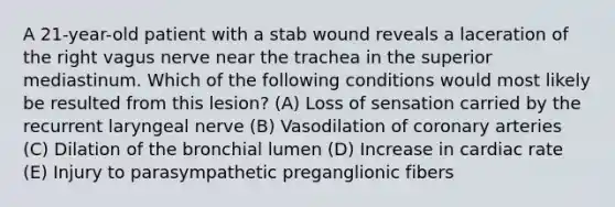 A 21-year-old patient with a stab wound reveals a laceration of the right vagus nerve near the trachea in the superior mediastinum. Which of the following conditions would most likely be resulted from this lesion? (A) Loss of sensation carried by the recurrent laryngeal nerve (B) Vasodilation of coronary arteries (C) Dilation of the bronchial lumen (D) Increase in cardiac rate (E) Injury to parasympathetic preganglionic fibers