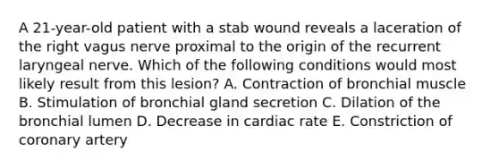 A 21-year-old patient with a stab wound reveals a laceration of the right vagus nerve proximal to the origin of the recurrent laryngeal nerve. Which of the following conditions would most likely result from this lesion? A. Contraction of bronchial muscle B. Stimulation of bronchial gland secretion C. Dilation of the bronchial lumen D. Decrease in cardiac rate E. Constriction of coronary artery