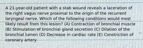 A 21-year-old patient with a stab wound reveals a laceration of the right vagus nerve proximal to the origin of the recurrent laryngeal nerve. Which of the following conditions would most likely result from this lesion? (A) Contraction of bronchial muscle (B) Stimulation of bronchial gland secretion (C) Dilation of the bronchial lumen (D) Decrease in cardiac rate (E) Constriction of coronary artery