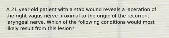 A 21-year-old patient with a stab wound reveals a laceration of the right vagus nerve proximal to the origin of the recurrent laryngeal nerve. Which of the following conditions would most likely result from this lesion?