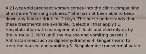 A 21-year-old pregnant woman comes into the clinic complaining of extreme "morning sickness." She has not been able to keep down any food or drink for 2 days. The nurse understands that these treatments are available. (Select all that apply.) 1. Hospitalization with management of fluids and electrolytes by the IV route 2. NPO until the nausea and vomiting passes 3. Antihistamines such as diphenhydramine 4. Ginger (herb) to treat the nausea and vomiting 5. Scopolamine transdermal patch