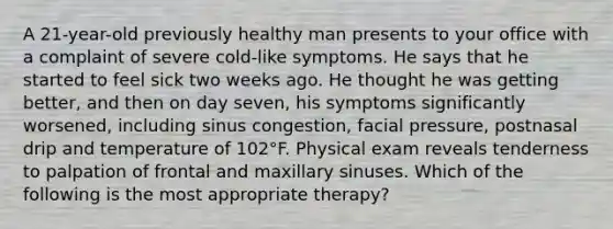 A 21-year-old previously healthy man presents to your office with a complaint of severe cold-like symptoms. He says that he started to feel sick two weeks ago. He thought he was getting better, and then on day seven, his symptoms significantly worsened, including sinus congestion, facial pressure, postnasal drip and temperature of 102°F. Physical exam reveals tenderness to palpation of frontal and maxillary sinuses. Which of the following is the most appropriate therapy?