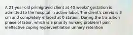 A 21-year-old primigravid client at 40 weeks' gestation is admitted to the hospital in active labor. The client's cervix is 8 cm and completely effaced at 0 station. During the transition phase of labor, which is a priority nursing problem? pain ineffective coping hyperventilation urinary retention