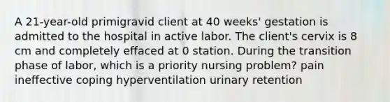 A 21-year-old primigravid client at 40 weeks' gestation is admitted to the hospital in active labor. The client's cervix is 8 cm and completely effaced at 0 station. During the transition phase of labor, which is a priority nursing problem? pain ineffective coping hyperventilation urinary retention