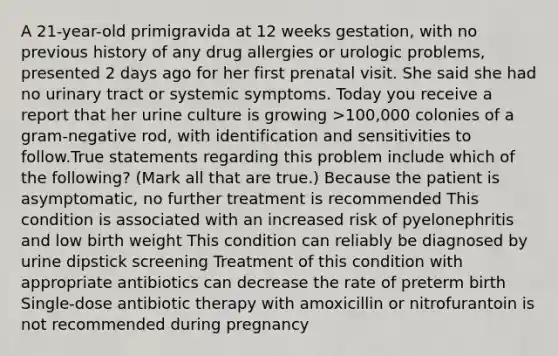 A 21-year-old primigravida at 12 weeks gestation, with no previous history of any drug allergies or urologic problems, presented 2 days ago for her first prenatal visit. She said she had no urinary tract or systemic symptoms. Today you receive a report that her urine culture is growing >100,000 colonies of a gram-negative rod, with identification and sensitivities to follow.True statements regarding this problem include which of the following? (Mark all that are true.) Because the patient is asymptomatic, no further treatment is recommended This condition is associated with an increased risk of pyelonephritis and low birth weight This condition can reliably be diagnosed by urine dipstick screening Treatment of this condition with appropriate antibiotics can decrease the rate of preterm birth Single-dose antibiotic therapy with amoxicillin or nitrofurantoin is not recommended during pregnancy