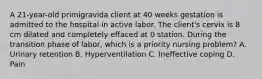 A 21-year-old primigravida client at 40 weeks gestation is admitted to the hospital in active labor. The client's cervix is 8 cm dilated and completely effaced at 0 station. During the transition phase of labor, which is a priority nursing problem? A. Urinary retention B. Hyperventilation C. Ineffective coping D. Pain