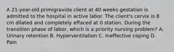 A 21-year-old primigravida client at 40 weeks gestation is admitted to the hospital in active labor. The client's cervix is 8 cm dilated and completely effaced at 0 station. During the transition phase of labor, which is a priority nursing problem? A. Urinary retention B. Hyperventilation C. Ineffective coping D. Pain