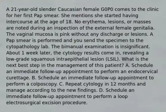 A 21-year-old slender Caucasian female G0P0 comes to the clinic for her first Pap smear. She mentions she started having intercourse at the age of 18. No erythema, lesions, or masses are noted during an inspection of the external female genitalia. The vaginal mucosa is pink without any discharge or lesions. A Pap smear is performed and you send the specimen to the cytopathology lab. The bimanual examination is insignificant. About 1 week later, the cytology results come in, revealing a low-grade squamous intraepithelial lesion (LSIL). What is the next best step in the management of this patient? A. Schedule an immediate follow-up appointment to perform an endocervical curettage. B. Schedule an immediate follow-up appointment to perform a colposcopy. C. Repeat cytology in 12 months and manage according to the new findings. D. Schedule an immediate follow-up appointment to perform a loop electrosurgical excision procedure.