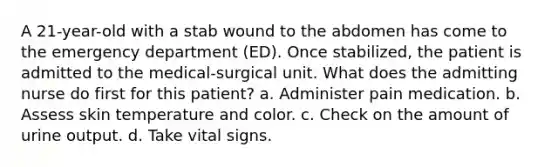 A 21-year-old with a stab wound to the abdomen has come to the emergency department (ED). Once stabilized, the patient is admitted to the medical-surgical unit. What does the admitting nurse do first for this patient? a. Administer pain medication. b. Assess skin temperature and color. c. Check on the amount of urine output. d. Take vital signs.