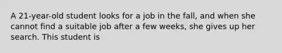 A 21-year-old student looks for a job in the fall, and when she cannot find a suitable job after a few weeks, she gives up her search. This student is