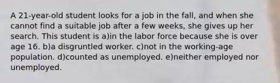 A 21-year-old student looks for a job in the fall, and when she cannot find a suitable job after a few weeks, she gives up her search. This student is a)in the labor force because she is over age 16. b)a disgruntled worker. c)not in the working-age population. d)counted as unemployed. e)neither employed nor unemployed.