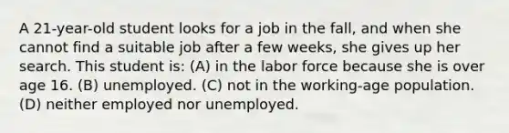 A 21-year-old student looks for a job in the fall, and when she cannot find a suitable job after a few weeks, she gives up her search. This student is: (A) in the labor force because she is over age 16. (B) unemployed. (C) not in the working-age population. (D) neither employed nor unemployed.