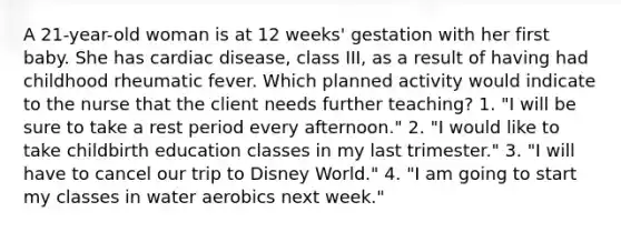 A 21-year-old woman is at 12 weeks' gestation with her first baby. She has cardiac disease, class III, as a result of having had childhood rheumatic fever. Which planned activity would indicate to the nurse that the client needs further teaching? 1. "I will be sure to take a rest period every afternoon." 2. "I would like to take childbirth education classes in my last trimester." 3. "I will have to cancel our trip to Disney World." 4. "I am going to start my classes in water aerobics next week."