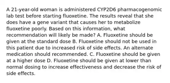 A 21-year-old woman is administered CYP2D6 pharmacogenomic lab test before starting fluoxetine. The results reveal that she does have a gene variant that causes her to metabolize fluoxetine poorly. Based on this information, what recommendation will likely be made? A. Fluoxetine should be given at the standard dose B. Fluoxetine should not be used in this patient due to increased risk of side effects. An alternate medication should recommended. C. Fluoxetine should be given at a higher dose D. Fluoxetine should be given at lower than normal dosing to increase effectiveness and decrease the risk of side effects.