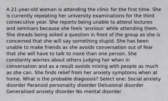 A 21-year-old woman is attending the clinic for the first time. She is currently repeating her university examinations for the third consecutive year. She reports being unable to attend lectures and seminars because she feels 'anxious' while attending them. She dreads being asked a question in front of the group as she is concerned that she will say something stupid. She has been unable to make friends as she avoids conversation out of fear that she will have to talk to more than one person. She constantly worries about others judging her when in conversation and as a result avoids mixing with people as much as she can. She finds relief from her anxiety symptoms when at home. What is the probable diagnosis? Select one: Social anxiety disorder Paranoid personality disorder Delusional disorder Generalised anxiety disorder No mental disorder