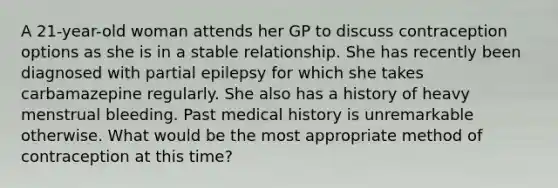 A 21-year-old woman attends her GP to discuss contraception options as she is in a stable relationship. She has recently been diagnosed with partial epilepsy for which she takes carbamazepine regularly. She also has a history of heavy menstrual bleeding. Past medical history is unremarkable otherwise. What would be the most appropriate method of contraception at this time?